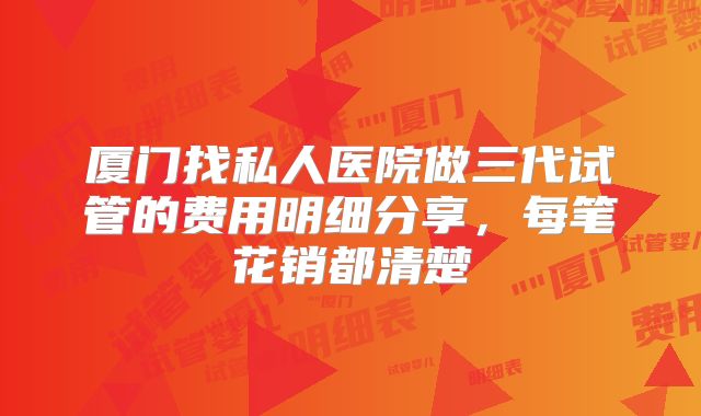 厦门找私人医院做三代试管的费用明细分享，每笔花销都清楚