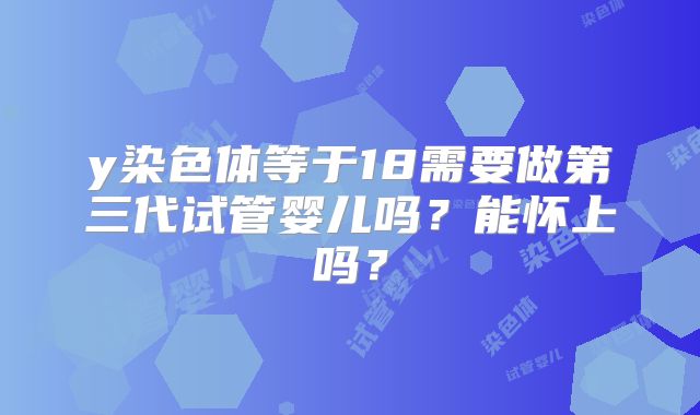 y染色体等于18需要做第三代试管婴儿吗？能怀上吗？