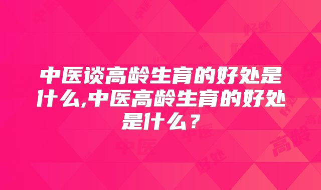中医谈高龄生育的好处是什么,中医高龄生育的好处是什么？