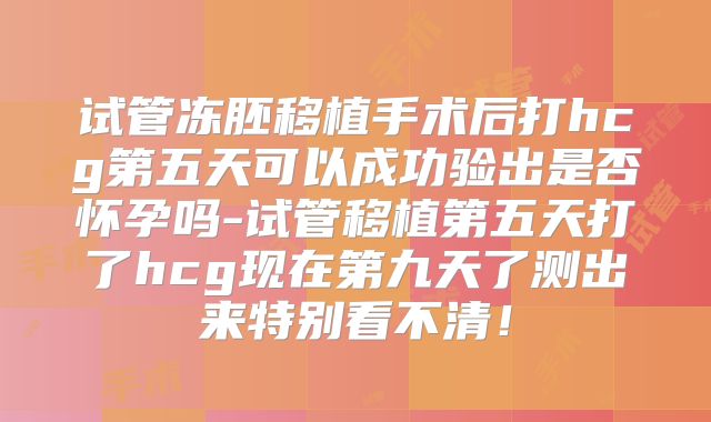 试管冻胚移植手术后打hcg第五天可以成功验出是否怀孕吗-试管移植第五天打了hcg现在第九天了测出来特别看不清！