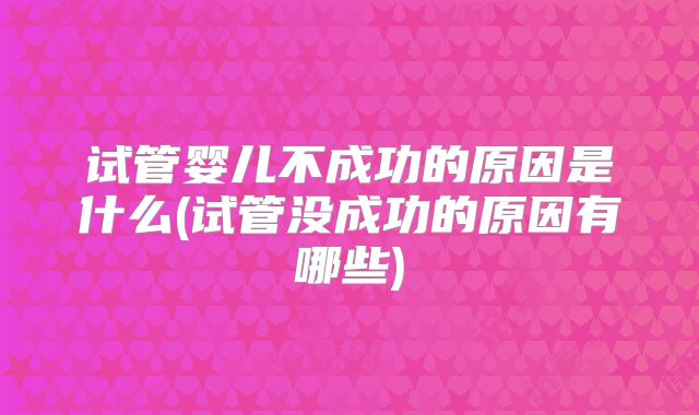 试管婴儿不成功的原因是什么(试管没成功的原因有哪些)