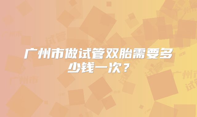 广州市做试管双胎需要多少钱一次？