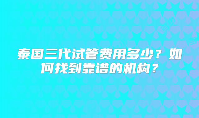 泰国三代试管费用多少？如何找到靠谱的机构？
