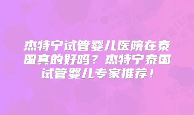 杰特宁试管婴儿医院在泰国真的好吗?杰特宁泰国试管婴儿专家推荐!