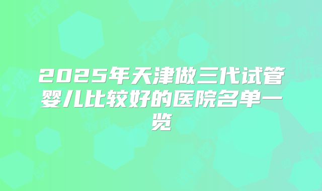 2025年天津做三代试管婴儿比较好的医院名单一览