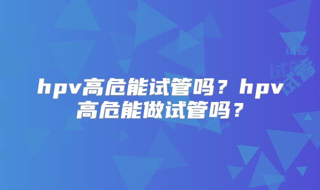 hpv高危能试管吗？hpv高危能做试管吗？