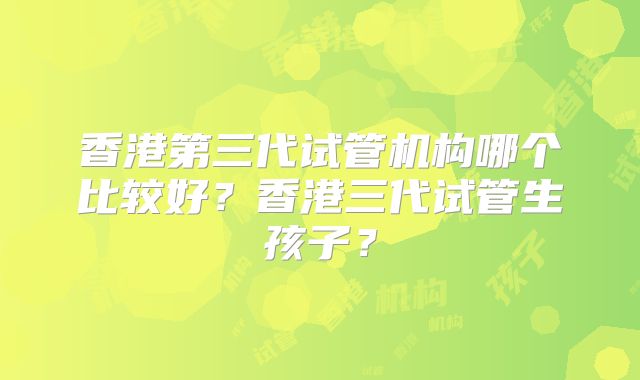 香港第三代试管机构哪个比较好？香港三代试管生孩子？