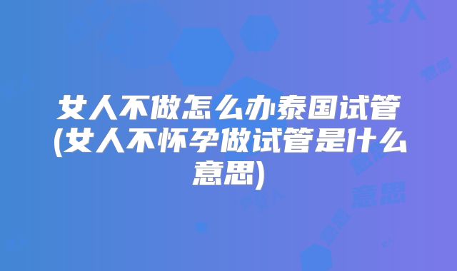 女人不做怎么办泰国试管(女人不怀孕做试管是什么意思)