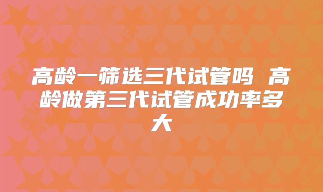 高龄一筛选三代试管吗 高龄做第三代试管成功率多大