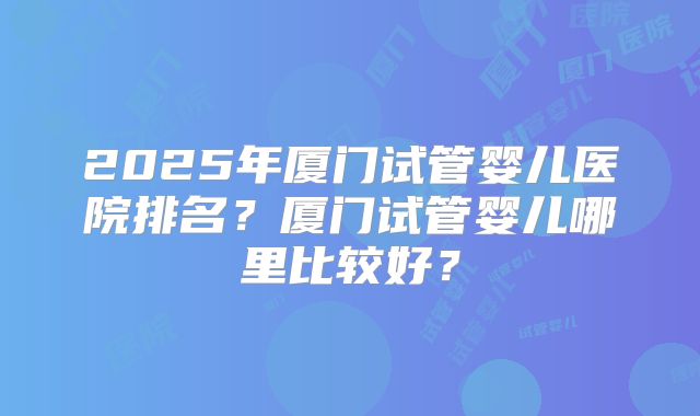 2025年厦门试管婴儿医院排名?厦门试管婴儿哪里比较好?