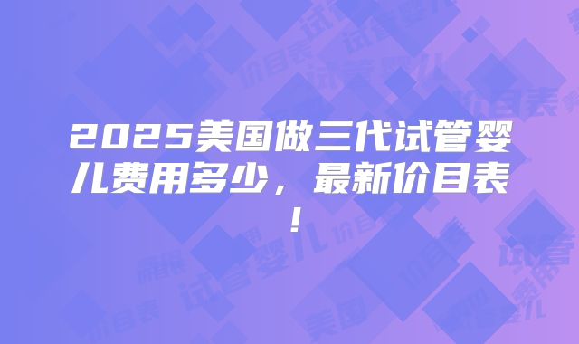 2025美国做三代试管婴儿费用多少，最新价目表！