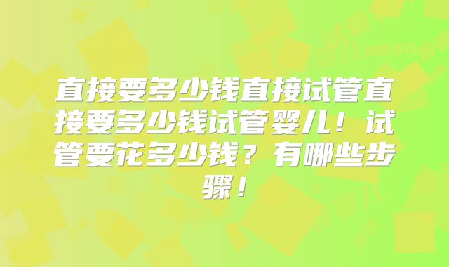 直接要多少钱直接试管直接要多少钱试管婴儿!试管要花多少钱?有哪些步骤!