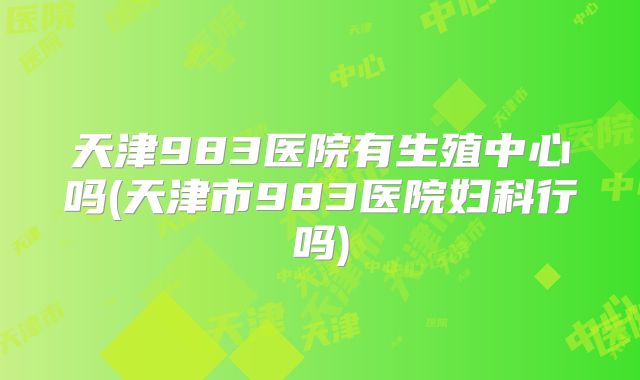 天津983医院有生殖中心吗(天津市983医院妇科行吗)