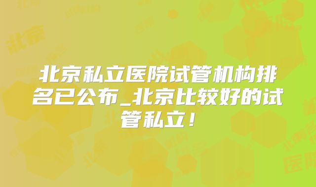 北京私立医院试管机构排名已公布_北京比较好的试管私立！