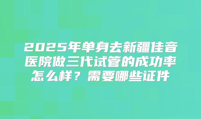 2025年单身去新疆佳音医院做三代试管的成功率怎么样？需要哪些证件