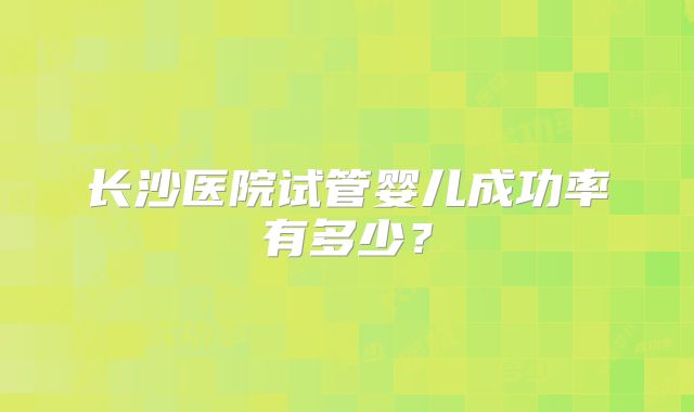 长沙医院试管婴儿成功率有多少?