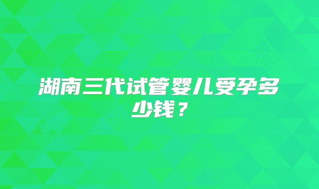湖南三代试管婴儿受孕多少钱？