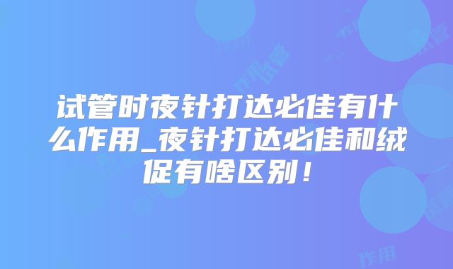 试管时夜针打达必佳有什么作用_夜针打达必佳和绒促有啥区别！