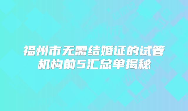福州市无需结婚证的试管机构前5汇总单揭秘
