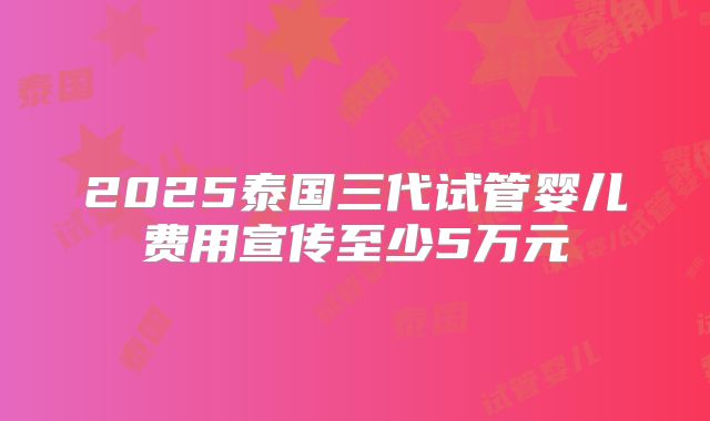 2025泰国三代试管婴儿费用宣传至少5万元
