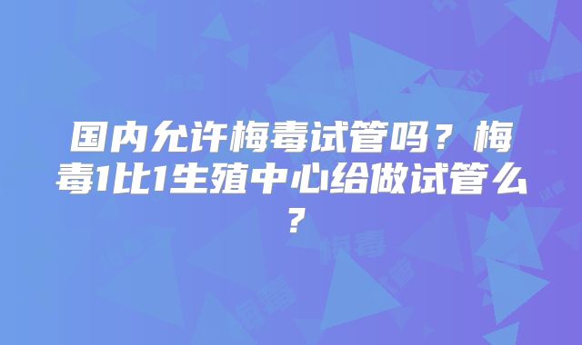 国内允许梅毒试管吗?梅毒1比1生殖中心给做试管么?