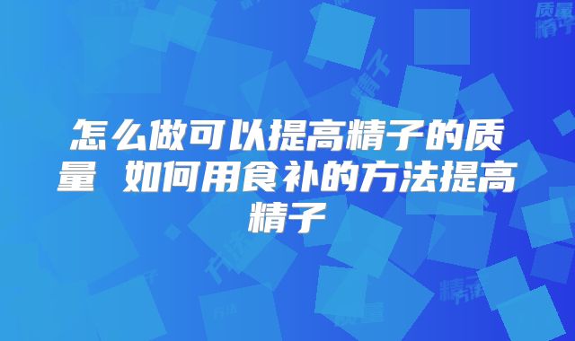 怎么做可以提高精子的质量 如何用食补的方法提高精子