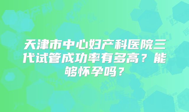 天津市中心妇产科医院三代试管成功率有多高?能够怀孕吗?