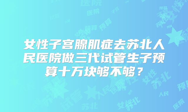 女性子宫腺肌症去苏北人民医院做三代试管生子预算十万块够不够？