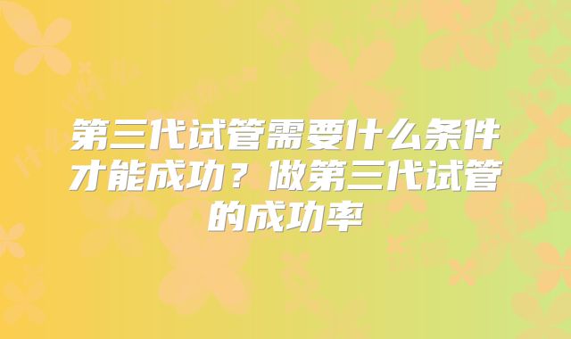第三代试管需要什么条件才能成功？做第三代试管的成功率