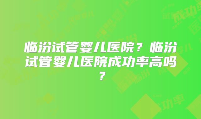 临汾试管婴儿医院？临汾试管婴儿医院成功率高吗？
