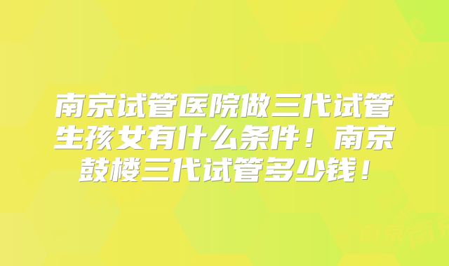 南京试管医院做三代试管生孩女有什么条件！南京鼓楼三代试管多少钱！