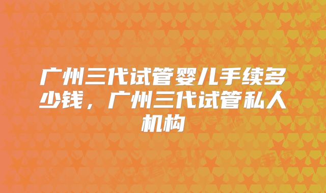 广州三代试管婴儿手续多少钱，广州三代试管私人机构