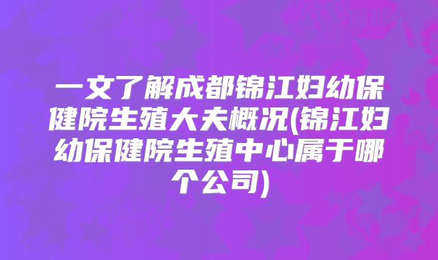 一文了解成都锦江妇幼保健院生殖大夫概况(锦江妇幼保健院生殖中心属于哪个公司)