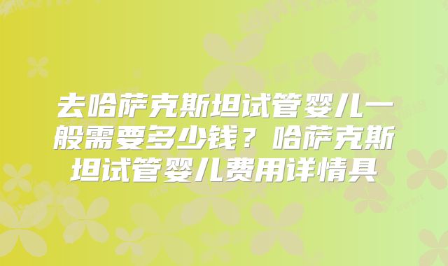 去哈萨克斯坦试管婴儿一般需要多少钱?哈萨克斯坦试管婴儿费用详情具