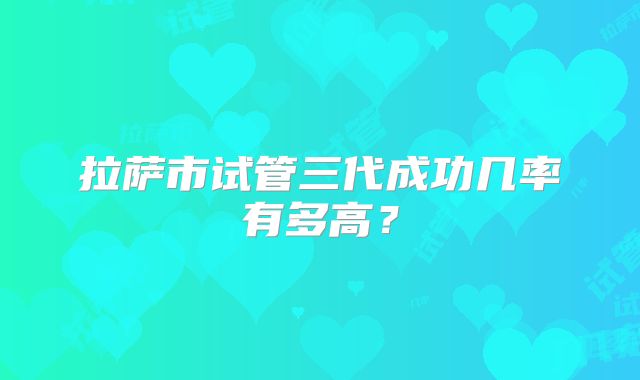 拉萨市试管三代成功几率有多高？