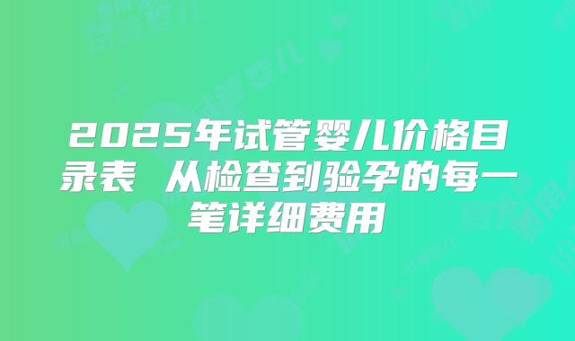2025年试管婴儿价格目录表 从检查到验孕的每一笔详细费用