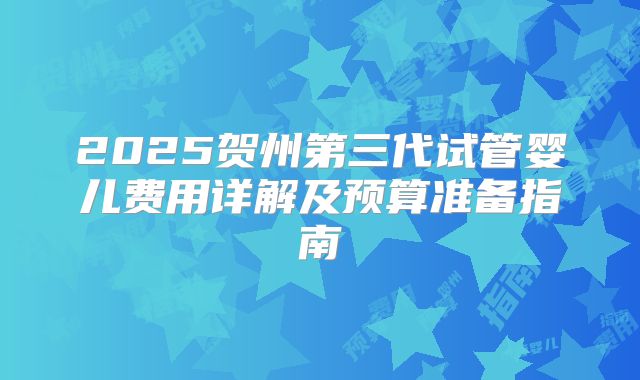2025贺州第三代试管婴儿费用详解及预算准备指南