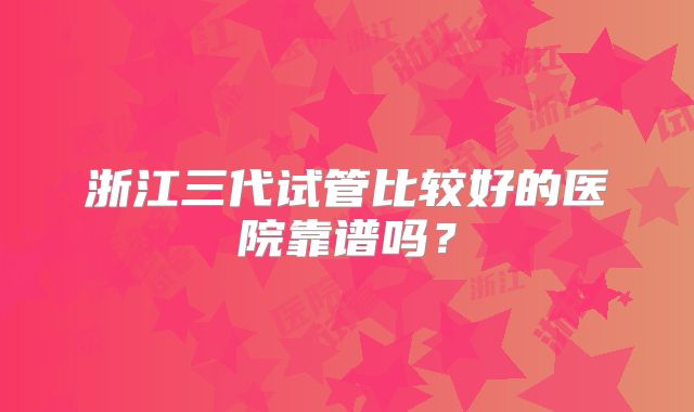 浙江三代试管比较好的医院靠谱吗？