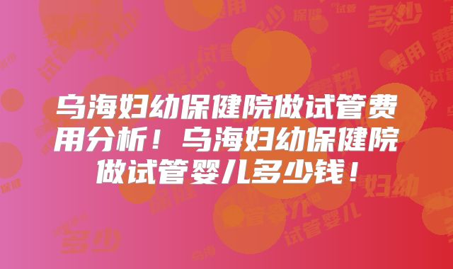 乌海妇幼保健院做试管费用分析！乌海妇幼保健院做试管婴儿多少钱！