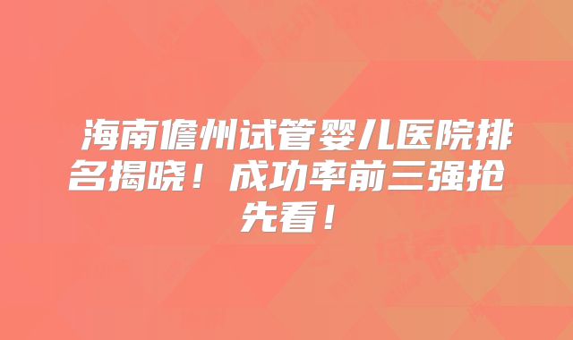 海南儋州试管婴儿医院排名揭晓!成功率前三强抢先看!