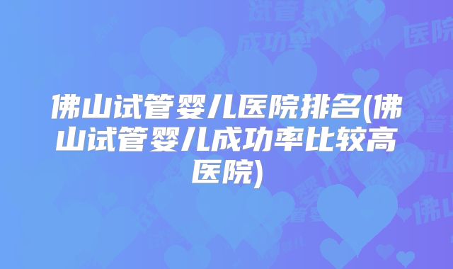 佛山试管婴儿医院排名(佛山试管婴儿成功率比较高医院)