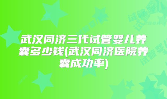 武汉同济三代试管婴儿养囊多少钱(武汉同济医院养囊成功率)