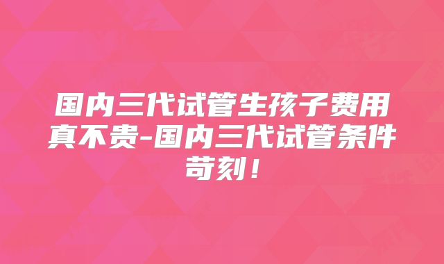 国内三代试管生孩子费用真不贵-国内三代试管条件苛刻！
