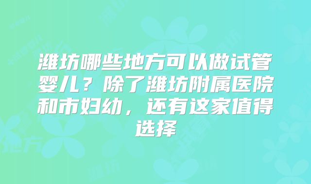 潍坊哪些地方可以做试管婴儿？除了潍坊附属医院和市妇幼，还有这家值得选择