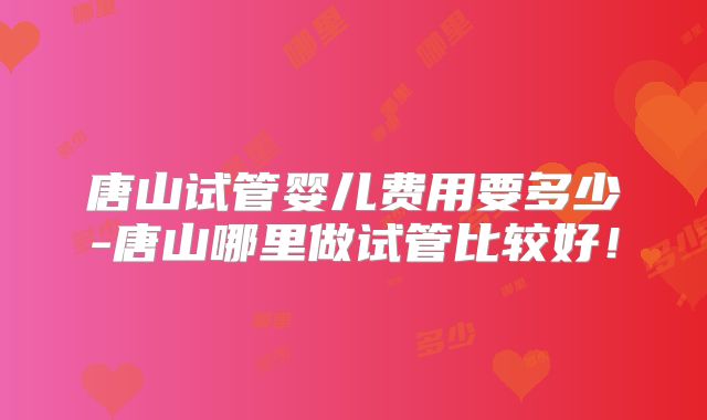 唐山试管婴儿费用要多少-唐山哪里做试管比较好！