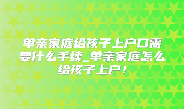 单亲家庭给孩子上户口需要什么手续_单亲家庭怎么给孩子上户！