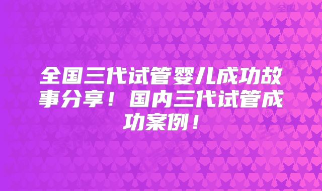 全国三代试管婴儿成功故事分享!国内三代试管成功案例!