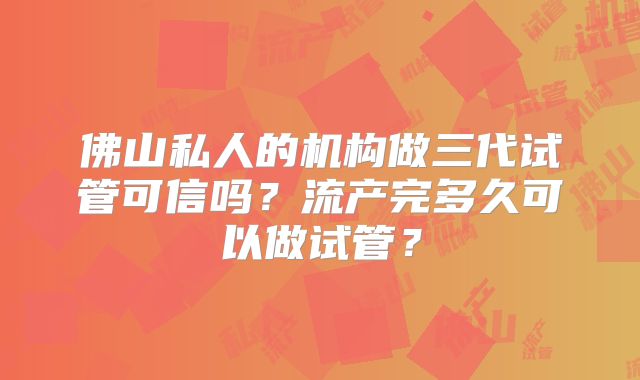 佛山私人的机构做三代试管可信吗？流产完多久可以做试管？