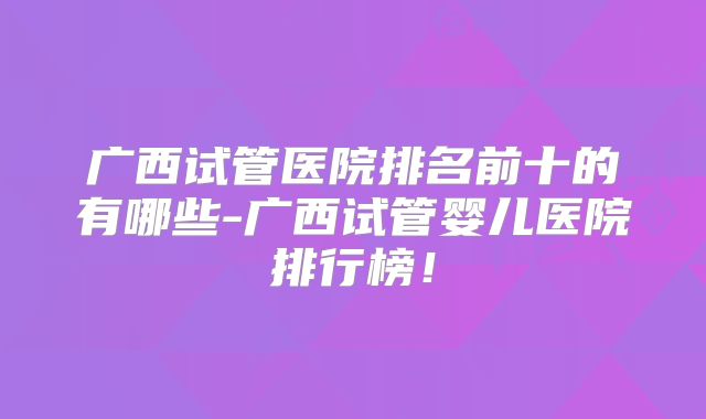 广西试管医院排名前十的有哪些-广西试管婴儿医院排行榜！
