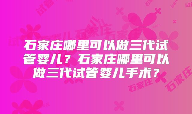 石家庄哪里可以做三代试管婴儿？石家庄哪里可以做三代试管婴儿手术？